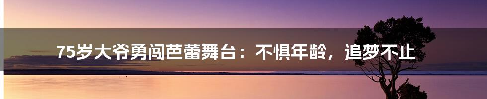 75岁大爷勇闯芭蕾舞台：不惧年龄，追梦不止