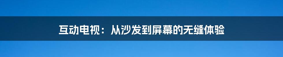 互动电视:从沙发到屏幕的无缝体验