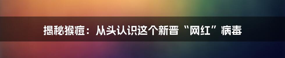揭秘猴痘：从头认识这个新晋“网红”病毒