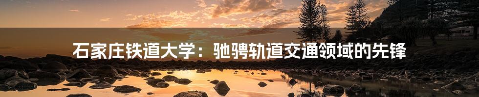 石家庄铁道大学:驰骋轨道交通领域的先锋