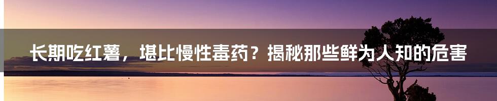 长期吃红薯,堪比慢性毒药?揭秘那些鲜为人知的危害