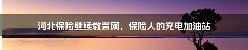 河北保险继续教育网,保险人的充电加油站