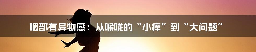 咽部有异物感：从喉咙的“小痒”到“大问题”