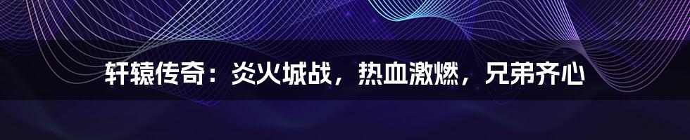 轩辕传奇:炎火城战,热血激燃,兄弟齐心