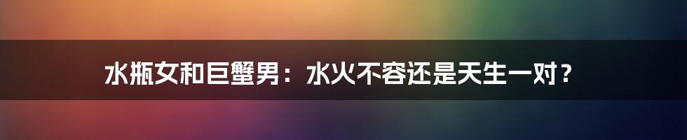 水瓶女和巨蟹男：水火不容还是天生一对？