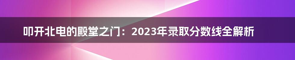 叩开北电的殿堂之门：2023年录取分数线全解析