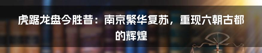 虎踞龙盘今胜昔:南京繁华复苏,重现六朝古都的辉煌
