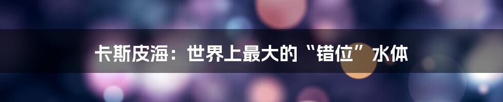 卡斯皮海:世界上最大的“错位”水体