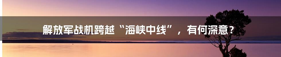 解放军战机跨越“海峡中线”,有何深意?