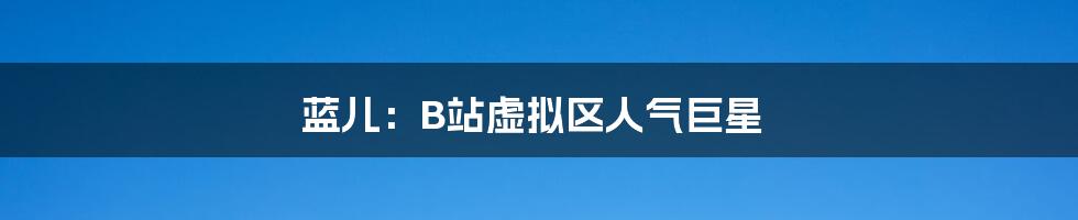 蓝儿：B站虚拟区人气巨星