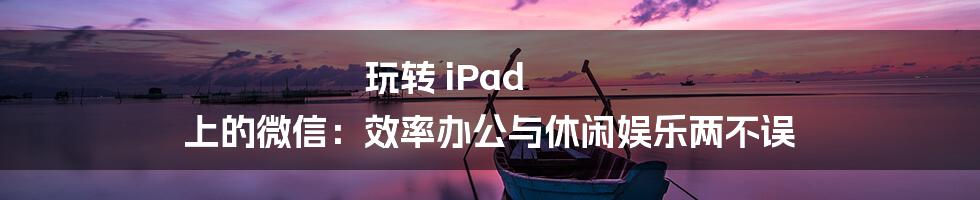 玩转 iPad 上的微信:效率办公与休闲娱乐两不误