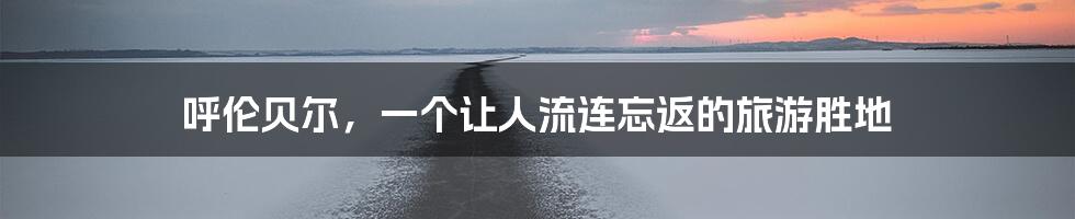 呼伦贝尔,一个让人流连忘返的旅游胜地