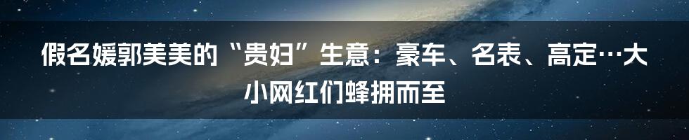 假名媛郭美美的“贵妇”生意:豪车、名表、高定…大小网红们蜂拥而至