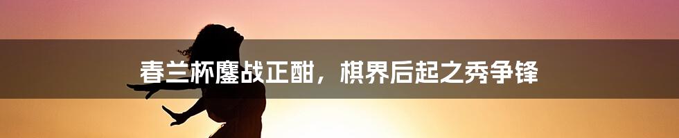 春兰杯鏖战正酣,棋界后起之秀争锋