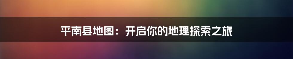 平南县地图:开启你的地理探索之旅