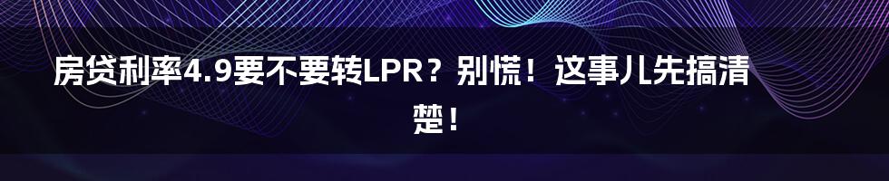 房贷利率4.9要不要转LPR?别慌!这事儿先搞清楚!