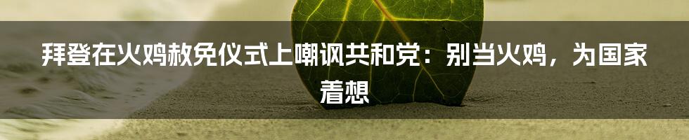 拜登在火鸡赦免仪式上嘲讽共和党：别当火鸡，为国家着想