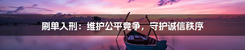 刷单入刑：维护公平竞争，守护诚信秩序