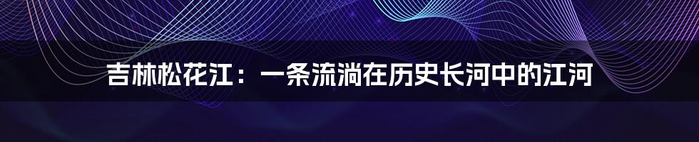 吉林松花江:一条流淌在历史长河中的江河