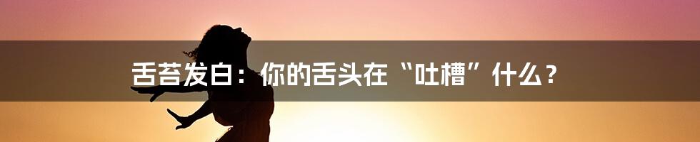 舌苔发白：你的舌头在“吐槽”什么？