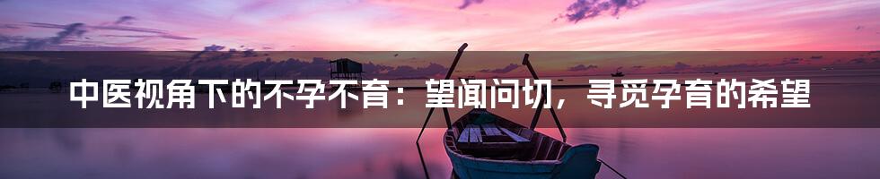 中医视角下的不孕不育：望闻问切，寻觅孕育的希望