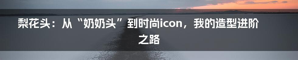 梨花头:从“奶奶头”到时尚icon,我的造型进阶之路