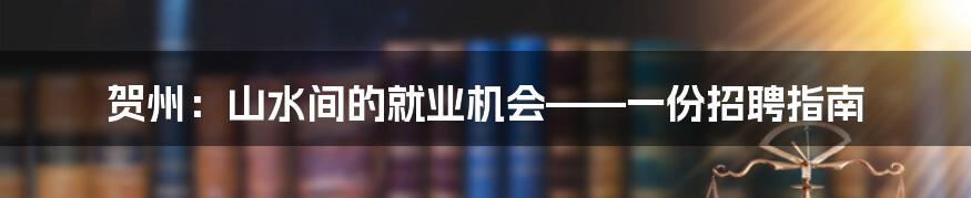 贺州:山水间的就业机会——一份招聘指南