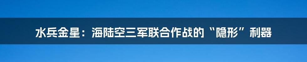 水兵金星：海陆空三军联合作战的“隐形”利器