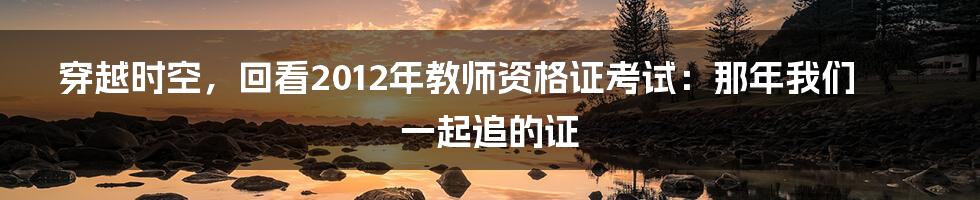 穿越时空,回看2012年教师资格证考试:那年我们一起追的证