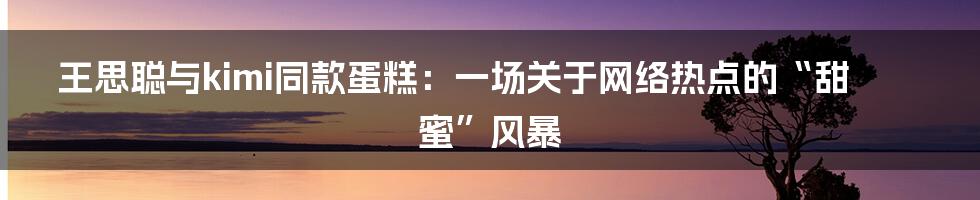 王思聪与kimi同款蛋糕:一场关于网络热点的“甜蜜”风暴
