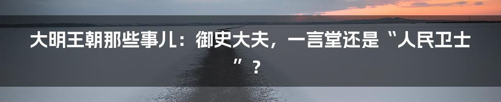 大明王朝那些事儿：御史大夫，一言堂还是“人民卫士”？