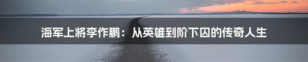 海军上将李作鹏:从英雄到阶下囚的传奇人生