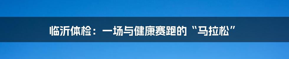 临沂体检:一场与健康赛跑的“马拉松”