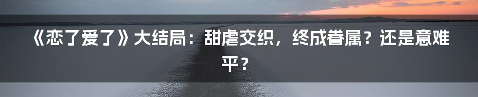 《恋了爱了》大结局：甜虐交织，终成眷属？还是意难平？