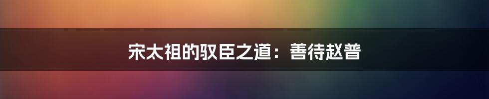 宋太祖的驭臣之道：善待赵普