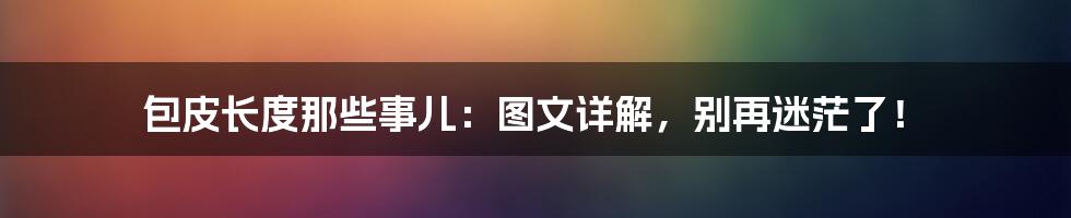 包皮长度那些事儿:图文详解,别再迷茫了!
