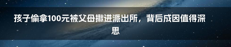 孩子偷拿100元被父母揪进派出所,背后成因值得深思