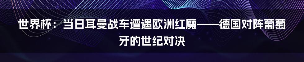 世界杯:当日耳曼战车遭遇欧洲红魔——德国对阵葡萄牙的世纪对决