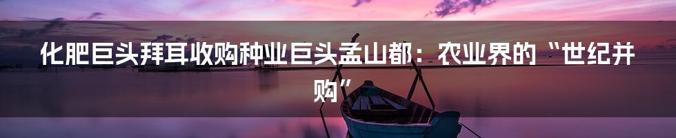 化肥巨头拜耳收购种业巨头孟山都:农业界的“世纪并购”