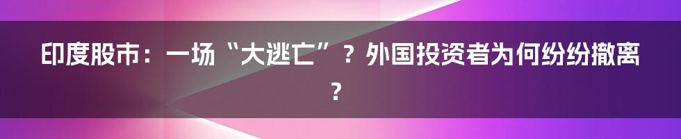 印度股市:一场“大逃亡”?外国投资者为何纷纷撤离?