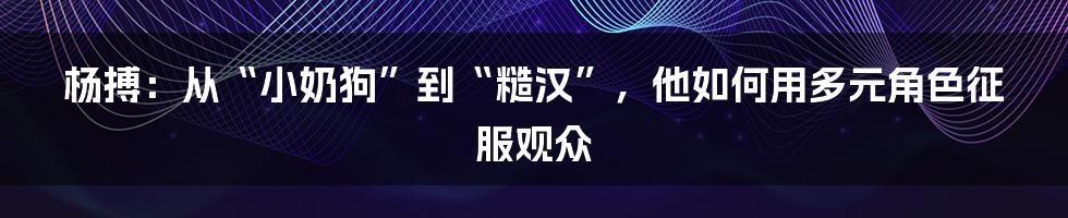 杨搏:从“小奶狗”到“糙汉”,他如何用多元角色征服观众