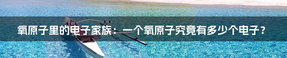 氧原子里的电子家族:一个氧原子究竟有多少个电子?
