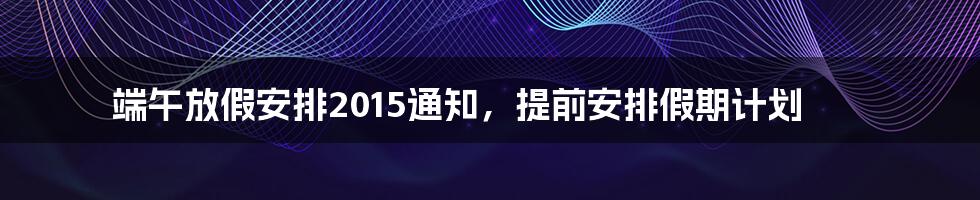 端午放假安排2015通知,提前安排假期计划