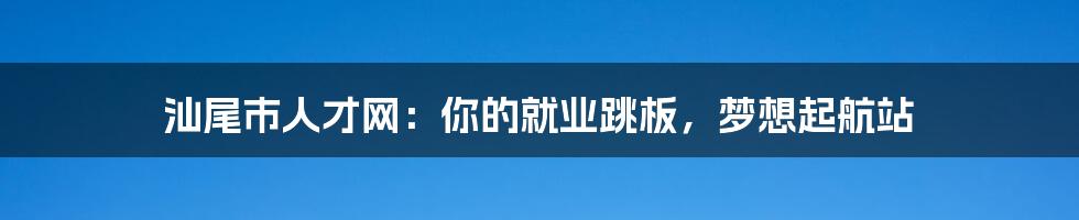 汕尾市人才网:你的就业跳板,梦想起航站