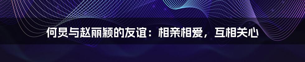 何炅与赵丽颖的友谊:相亲相爱,互相关心
