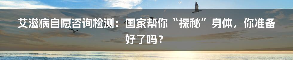 艾滋病自愿咨询检测:国家帮你“探秘”身体,你准备好了吗?