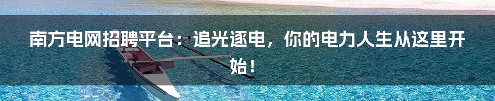 南方电网招聘平台:追光逐电,你的电力人生从这里开始!
