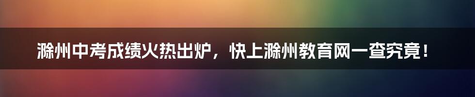 滁州中考成绩火热出炉,快上滁州教育网一查究竟!