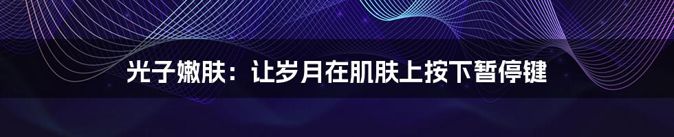 光子嫩肤:让岁月在肌肤上按下暂停键