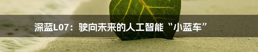 深蓝L07:驶向未来的人工智能“小蓝车”